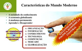 Características do Mundo Moderno

•   A sociedade do conhecimento
•   A economia globalizante
•   A mudança permanente
•   Aprender e Desaprender

                      ORGANIZAÇÃO
AS TENDÊNCIAS         INFORMAÇÃO
 GLOBALIZANTES        CONHECIMENTO
      DO
DESENVOLVIMENTO
                      TECNOLOGIA
    MUNDIAL           COMPETIÇÃO
                      MERCADO
                      GLOBALIZAÇÃO
 
