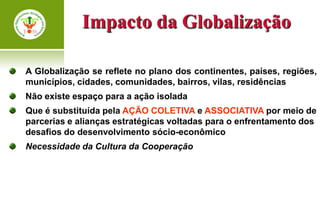 Impacto da Globalização

A Globalização se reflete no plano dos continentes, países, regiões,
municípios, cidades, comunidades, bairros, vilas, residências
Não existe espaço para a ação isolada
Que é substituída pela AÇÃO COLETIVA e ASSOCIATIVA por meio de
parcerias e alianças estratégicas voltadas para o enfrentamento dos
desafios do desenvolvimento sócio-econômico
Necessidade da Cultura da Cooperação
 
