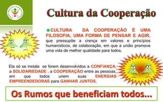 CULTURA      DA COOPERAÇÃO É UMA
                  FILOSOFIA, UMA FORMA DE PENSAR E AGIR,
                  que pressupõe a crença em valores e princípios
                  humanísticos, de colaboração, em que a união promove
                  uma vida de melhor qualidade para todos.


Ela só se instala se forem desenvolvidos a CONFIANÇA,
a SOLIDARIEDADE , a COOPERAÇÃO entre as pessoas,
em      que      todos    unem      suas    ENERGIAS
EMPREENDEDORAS para GANHAR JUNTOS.


 Os Rumos que beneficiam todos...
 