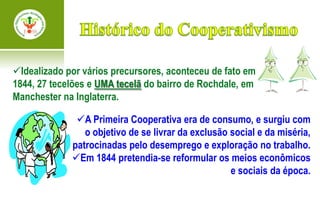 Idealizado por vários precursores, aconteceu de fato em
1844, 27 tecelões e UMA tecelã do bairro de Rochdale, em
Manchester na Inglaterra.

              A Primeira Cooperativa era de consumo, e surgiu com
                o objetivo de se livrar da exclusão social e da miséria,
             patrocinadas pelo desemprego e exploração no trabalho.
             Em 1844 pretendia-se reformular os meios econômicos
                                                    e sociais da época.
 