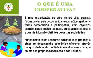 É uma organização de pelo menos vinte pessoas
físicas unidas pela cooperação e ajuda mútua, gerida de
forma democrática e participativa, com objetivos
econômicos e sociais comuns, cujos aspectos legais
e doutrinários são distintos de outras sociedades.

Fundamenta-se na economia solidária e se propões a
obter um desempenho econômico eficiente, através
da qualidade e da confiabilidade dos serviços que
presta aos próprios associados e aos usuários.
 
