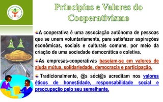 A cooperativa é uma associação autônoma de pessoas
que se unem voluntariamente, para satisfazer aspirações
econômicas, sociais e culturais comuns, por meio da
criação de uma sociedade democrática e coletiva.
  As empresas-cooperativas baseiam-se em valores de
ajuda mútua, solidariedade, democracia e participação.
   Tradicionalmente, @s sóci@s acreditam nos valores
éticos de honestidade, responsabilidade social e
preocupação pelo seu semelhante.
 