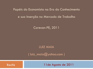 Papéis  do Economista na Era do Conhecimento   e sua Inserção no Mercado de Trabalho Corecon-PE, 2011 LUIZ MAIA ( luiz_maia@yahoo.com ) 11de Agosto de 2011 Recife 