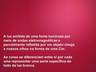 A luz emitida de uma fonte luminosa por meio de ondas eletromagnéticas e parcialmente refletida por um objeto chega a nossos olhos na forma de uma Cor.  As cores se diferenciam entre si por cada uma representar uma parte específica do todo da luz branca. 