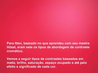 Para Itten, bazeado no que aprendeu com seu mestre Hözel, eram sete os tipos de abordagem de contraste cromático.  Vemos a seguir tipos de contrastes baseados em matiz, brilho, saturação, espaço ocupado e até pelo efeito e significado de cada cor. 