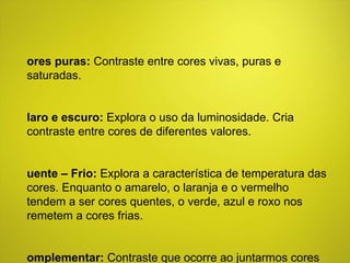 Cores puras:  Contraste entre cores vivas, puras e saturadas. Claro e escuro:  Explora o uso da luminosidade. Cria contraste entre cores de diferentes valores. Quente – Frio:  Explora a característica de temperatura das cores. Enquanto o amarelo, o laranja e o vermelho tendem a ser cores quentes, o verde, azul e roxo nos remetem a cores frias. Complementar:  Contraste que ocorre ao juntarmos cores opostas no circulo cromático. 