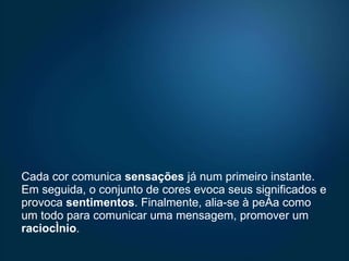 Cada cor comunica  sensações  já num primeiro instante. Em seguida, o conjunto de cores evoca seus significados e provoca  sentimentos . Finalmente, alia-se à peça como um todo para comunicar uma mensagem, promover um  raciocínio .  