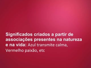 Significados criados a partir de associações presentes na natureza e na vida:  Azul transmite calma, Vermelho paixão, etc 