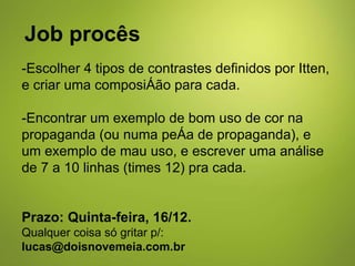 Job procês -Escolher 4 tipos de contrastes definidos por Itten, e criar uma composição para cada. -Encontrar um exemplo de bom uso de cor na propaganda (ou numa peça de propaganda), e um exemplo de mau uso, e escrever uma análise de 7 a 10 linhas (times 12) pra cada. Prazo: Quinta-feira, 16/12.  Qualquer coisa só gritar p/:  [email_address] 