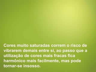 Cores muito saturadas correm o risco de vibrarem demais entre si, ao passo que a utilização de cores mais fracas fica harmônico mais facilmente, mas pode tornar-se insosso. 