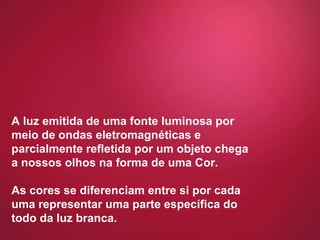 A luz emitida de uma fonte luminosa por meio de ondas eletromagnéticas e parcialmente refletida por um objeto chega a nossos olhos na forma de uma Cor.  As cores se diferenciam entre si por cada uma representar uma parte específica do todo da luz branca. 