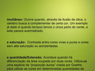 Simultâneo:  Ocorre quando, através da ilusão de ótica, o cérebro busca a complementar de certa cor. Um exemplo já dado é quando tempos temos o cinza perto do verde, e este parece avermelhado. De saturação:   Contraste entre cores vivas e puras e cores sem alta saturação ou acinzentadas.  De quantidade/Extensão:  Acontece quando há diferenciação da área ocupada por duas cores. Utiliza-se uma espécie de “proporção áurea” criada por Goethe para utilizar as cores em determinadas quantidades de espaço condizentes com a intensidade de cada cor. 