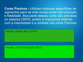 Cores Pantone -  Utilizam misturas específicas de pigmentos para se criar novas cores com precisão e fidelidade. Boa parte dessas cores são previstas no sistema CMYK, porém é impossível obtê-las com a intensidade e a unidade das cores Pantone.  Verde criado em CMYK Verde com tinta específica. 