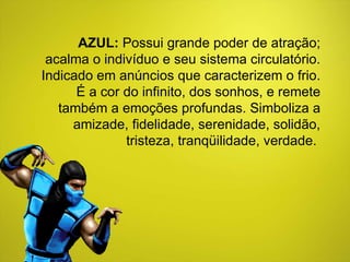 AZUL:  Possui grande poder de atração; acalma o indivíduo e seu sistema circulatório. Indicado em anúncios que caracterizem o frio. É a cor do infinito, dos sonhos, e remete também a emoções profundas. Simboliza a amizade, fidelidade, serenidade, solidão, tristeza, tranqüilidade, verdade.  
