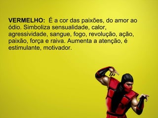 VERMELHO:   É a cor das paixões, do amor ao ódio. Simboliza sensualidade, calor, agressividade, sangue, fogo, revolução, ação, paixão, força e raiva. Aumenta a atenção, é estimulante, motivador. 