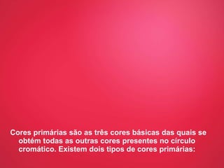 Cores primárias são as três cores básicas das quais se obtém todas as outras cores presentes no círculo cromático. Existem dois tipos de cores primárias: 