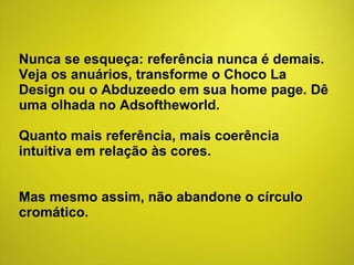 Nunca se esqueça: referência nunca é demais. Veja os anuários, transforme o Choco La Design ou o Abduzeedo em sua home page. Dê uma olhada no Adsoftheworld.  Quanto mais referência, mais coerência intuitiva em relação às cores. Mas mesmo assim, não abandone o círculo cromático. 