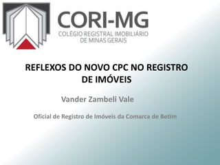 Vander Zambeli Vale
Oficial de Registro de Imóveis da Comarca de Betim
REFLEXOS DO NOVO CPC NO REGISTRO
DE IMÓVEIS
 