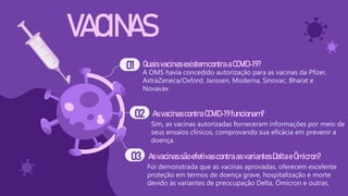 VACINAS
Quais vacinasexistemcontraaCOVID-19?
A OMS havia concedido autorização para as vacinas da Pfizer,
AstraZeneca/Oxford, Janssen, Moderna, Sinovac, Bharat e
Novavax
AsvacinascontraCOVID-19funcionam?
Sim, as vacinas autorizadas forneceram informações por meio de
seus ensaios clínicos, comprovando sua eficácia em prevenir a
doença.
Asvacinassão efetivascontraas variantes Deltae Ômicron?
Foi demonstrada que as vacinas aprovadas, oferecem excelente
proteção em termos de doença grave, hospitalização e morte
devido às variantes de preocupação Delta, Ômicron e outras.
01
02
03
 