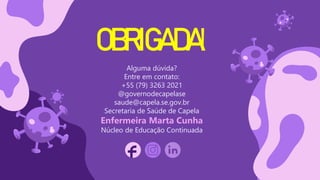 CREDITS: This presentation template was created by
Slidesgo, including icons by Flaticon, and infographics &
images by Freepik
OBRIGADA!
Alguma dúvida?
Entre em contato:
+55 (79) 3263 2021
@governodecapelase
saude@capela.se.gov.br
Secretaria de Saúde de Capela
Enfermeira Marta Cunha
Núcleo de Educação Continuada
Please keep this slide for attribution
 