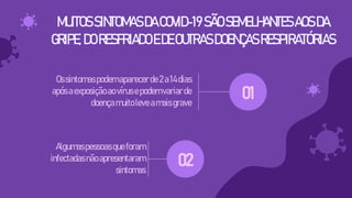 MUITOSSINTOMASDACOVID-19SÃOSEMELHANTESAOSDA
GRIPE,DORESFRIADOEDEOUTRASDOENÇASRESPIRATÓRIAS
Ossintomaspodemaparecerde2a14dias
apósaexposiçãoaovírusepodemvariarde
doençamuitoleveamaisgrave
Algumaspessoas queforam
infectadasnãoapresentaram
sintomas
02
01
 