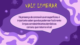 VALE LEMBRAR
Napresençadecoronavírus emsuperfícies, é
importante saberqueelaspodemserfacilmente
limpascomdesinfetantesdomésticos
comuns,quematam ovírus!
 