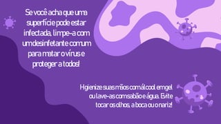 Higienizesuasmãoscomálcoolemgel
oulave-ascomsabãoeágua.Evite
tocarosolhos,abocaouonariz!
Se você achaqueuma
superfíciepodeestar
infectada,limpe-acom
umdesinfetante comum
paramatarovíruse
proteger atodos!
 