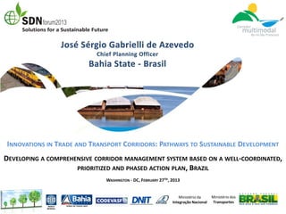 INNOVATIONS IN TRADE AND TRANSPORT CORRIDORS: PATHWAYS TO SUSTAINABLE DEVELOPMENT
DEVELOPING A COMPREHENSIVE CORRIDOR MANAGEMENT SYSTEM BASED ON A WELL-COORDINATED,
                     PRIORITIZED AND PHASED ACTION PLAN, BRAZIL
                              WASHINGTON - DC, FEBRUARY 27TH, 2013


                                                                  Ministério da     Ministério dos
                                                              Integração Nacional   Transportes
 