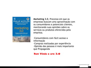Marketing 3.0, Processo em que as
empresas buscam uma aproximação com
os consumidores e potenciais clientes,
monitorando suas opiniões sobre os
serviços ou produtos oferecidos pela
empresa.
-Consumidores com fácil acesso a
informação
-Compras realizadas por experiência
-Opinião das pessoas é mais importante
que Propaganda
Bem Vindo a era 3.0
 