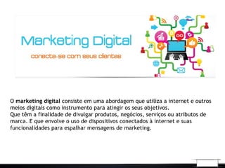 O marketing digital consiste em uma abordagem que utiliza a internet e outros
meios digitais como instrumento para atingir os seus objetivos.
Que têm a finalidade de divulgar produtos, negócios, serviços ou atributos de
marca. E que envolve o uso de dispositivos conectados à internet e suas
funcionalidades para espalhar mensagens de marketing.
 
