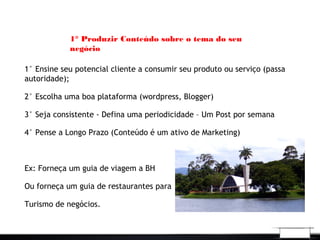 1° Produzir Conteúdo sobre o tema do seu
negócio
1° Ensine seu potencial cliente a consumir seu produto ou serviço (passa
autoridade);
2° Escolha uma boa plataforma (wordpress, Blogger)
3° Seja consistente - Defina uma periodicidade – Um Post por semana
4° Pense a Longo Prazo (Conteúdo é um ativo de Marketing)
Ex: Forneça um guia de viagem a BH
Ou forneça um guia de restaurantes para
Turismo de negócios.
 