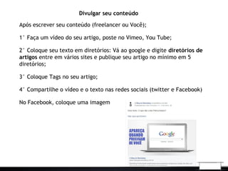 Divulgar seu conteúdo
Após escrever seu conteúdo (freelancer ou Você);
1° Faça um vídeo do seu artigo, poste no Vimeo, You Tube;
2° Coloque seu texto em diretórios: Vá ao google e digite diretórios de
artigos entre em vários sites e publique seu artigo no mínimo em 5
diretórios;
3° Coloque Tags no seu artigo;
4° Compartilhe o vídeo e o texto nas redes sociais (twitter e Facebook)
No Facebook, coloque uma imagem
 