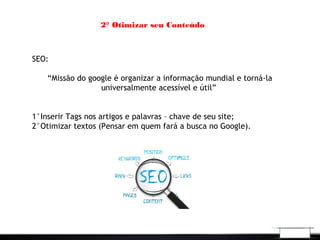 2° Otimizar seu Conteúdo
SEO:
“Missão do google é organizar a informação mundial e torná-la
universalmente acessível e útil”
1°Inserir Tags nos artigos e palavras – chave de seu site;
2°Otimizar textos (Pensar em quem fará a busca no Google).
 