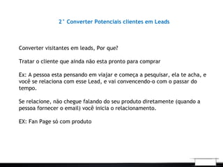 2° Converter Potenciais clientes em Leads
Converter visitantes em leads, Por que?
Tratar o cliente que ainda não esta pronto para comprar
Ex: A pessoa esta pensando em viajar e começa a pesquisar, ela te acha, e
você se relaciona com esse Lead, e vai convencendo-o com o passar do
tempo.
Se relacione, não chegue falando do seu produto diretamente (quando a
pessoa fornecer o email) você inicia o relacionamento.
EX: Fan Page só com produto
 
