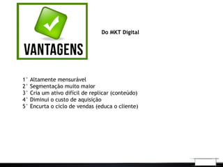 Do MKT Digital
1° Altamente mensurável
2° Segmentação muito maior
3° Cria um ativo difícil de replicar (conteúdo)
4° Diminui o custo de aquisição
5° Encurta o ciclo de vendas (educa o cliente)
 
