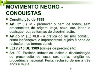 11
MOVIMENTO NEGRO -
CONQUISTAS
 Constituição de 1988
 Art. 3º (..) IV - promover o bem de todos, sem
preconceitos de origem, raça, sexo, cor, idade e
quaisquer outras formas de discriminação.
 Artigo 5° (...) XLII - a prática do racismo constitui
crime inafiançável e imprescritível, sujeito à pena de
reclusão, nos termos da lei;
 LEI 7.716 DE 1989 (crimes de preconceito)
 Art. 20. Praticar, induzir ou incitar a discriminação
ou preconceito de raça, cor, etnia, religião ou
procedência nacional. Pena: reclusão de um a três
anos e multa.
 