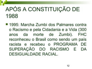12
APÓS A CONSTITUIÇÃO DE
1988
 1995: Marcha Zumbi dos Palmares contra
o Racismo e pela Cidadania e a Vida (300
anos da morte de Zumbi). FHC
reconheceu o Brasil como sendo um país
racista e recebeu o PROGRAMA DE
SUPERAÇÃO DO RACISMO E DA
DESIGUALDADE RACIAL.
 