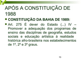 13
APÓS A CONSTITUIÇÃO DE
1988
 CONSTITUIÇÃO DA BAHIA DE 1989:
 Art. 275 É dever do Estado (...) IV –
Promover a adequação dos programas de
ensino das disciplinas de geografia, estudos
sociais e educação artística à realidade
histórica afro-brasileira nos estabelecimentos
de 1º, 2º e 3º graus.
 