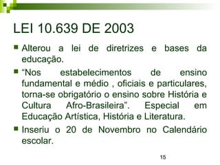 15
LEI 10.639 DE 2003
 Alterou a lei de diretrizes e bases da
educação.
 “Nos estabelecimentos de ensino
fundamental e médio , oficiais e particulares,
torna-se obrigatório o ensino sobre História e
Cultura Afro-Brasileira”. Especial em
Educação Artística, História e Literatura.
 Inseriu o 20 de Novembro no Calendário
escolar.
 