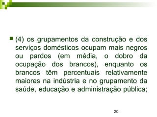 20
 (4) os grupamentos da construção e dos
serviços domésticos ocupam mais negros
ou pardos (em média, o dobro da
ocupação dos brancos), enquanto os
brancos têm percentuais relativamente
maiores na indústria e no grupamento da
saúde, educação e administração pública;
 