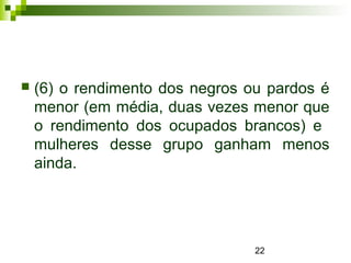 22
 (6) o rendimento dos negros ou pardos é
menor (em média, duas vezes menor que
o rendimento dos ocupados brancos) e
mulheres desse grupo ganham menos
ainda.
 