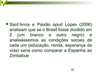24
 Sant’Anna e Paixão apud Lopes (2006)
analisam que se o Brasil fosse dividido em
2 (um branco e outro negro) e
analisássemos as condições sociais de
cada um (educação, renda, esperança de
vida) seria como comparar a Espanha ao
Zimbábue
 