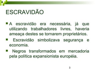3
ESCRAVIDÃO
 A escravidão era necessária, já que
utilizando trabalhadores livres, haveria
ameaça destes se tornarem proprietários.
 Escravidão simbolizava segurança e
economia.
 Negros transformados em mercadoria
pela política expansionista européia.
 