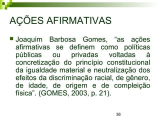 36
AÇÕES AFIRMATIVAS
 Joaquim Barbosa Gomes, “as ações
afirmativas se definem como políticas
públicas ou privadas voltadas à
concretização do princípio constitucional
da igualdade material e neutralização dos
efeitos da discriminação racial, de gênero,
de idade, de origem e de compleição
física”. (GOMES, 2003, p. 21).
 