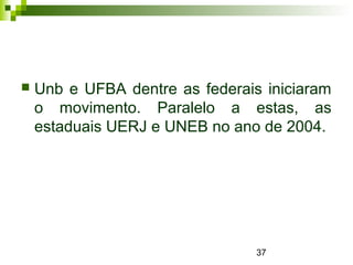 37
 Unb e UFBA dentre as federais iniciaram
o movimento. Paralelo a estas, as
estaduais UERJ e UNEB no ano de 2004.
 