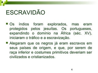 4
ESCRAVIDÃO
 Os índios foram explorados, mas eram
protegidos pelos jesuítas. Os portugueses,
expandindo o domínio na África (séc. XV),
iniciaram o tráfico e a escravização.
 Alegaram que os negros já eram escravos em
seus países de origem, e que, por serem de
raça inferior e costumes primitivos deveriam ser
civilizados e cristianizados.
 