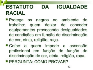 40
ESTATUTO DA IGUALDADE
RACIAL
 Protege os negros no ambiente de
trabalho: quem deixar de conceder
equipamentos provocando desigualdades
de condições em função de discriminação
de cor, etnia, religião, raça.
 Coíbe a quem impede a ascensão
profissional em função de função de
discriminação de cor, etnia, religião, raça.
 PERGUNTA: COMO PROVAR?
 