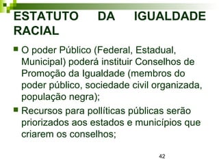 42
ESTATUTO DA IGUALDADE
RACIAL
 O poder Público (Federal, Estadual,
Municipal) poderá instituir Conselhos de
Promoção da Igualdade (membros do
poder público, sociedade civil organizada,
população negra);
 Recursos para pollíticas públicas serão
priorizados aos estados e municípios que
criarem os conselhos;
 