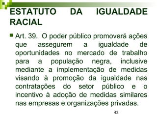 43
ESTATUTO DA IGUALDADE
RACIAL
 Art. 39. O poder público promoverá ações
que assegurem a igualdade de
oportunidades no mercado de trabalho
para a população negra, inclusive
mediante a implementação de medidas
visando à promoção da igualdade nas
contratações do setor público e o
incentivo à adoção de medidas similares
nas empresas e organizações privadas.
 