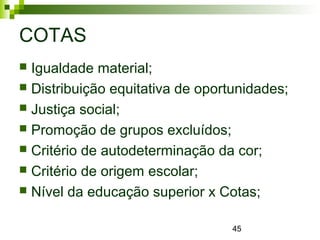 45
COTAS
 Igualdade material;
 Distribuição equitativa de oportunidades;
 Justiça social;
 Promoção de grupos excluídos;
 Critério de autodeterminação da cor;
 Critério de origem escolar;
 Nível da educação superior x Cotas;
 